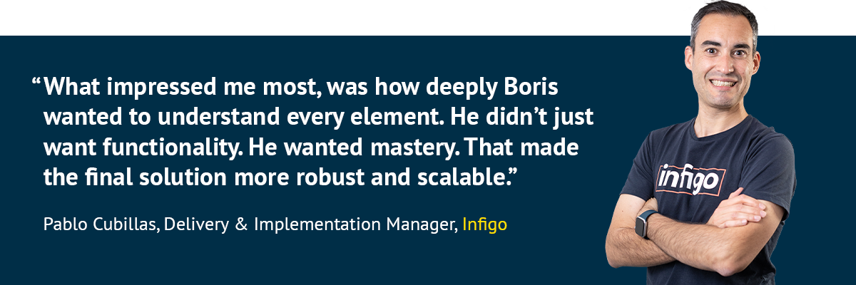 "What impressed me most, was how deeply Boris wanted to understand every element. He didn’t just want functionality. He wanted mastery. That made the final solution more robust and scalable.” - Pablo Cubillas, Delivery & Implementation Manager, Infigo