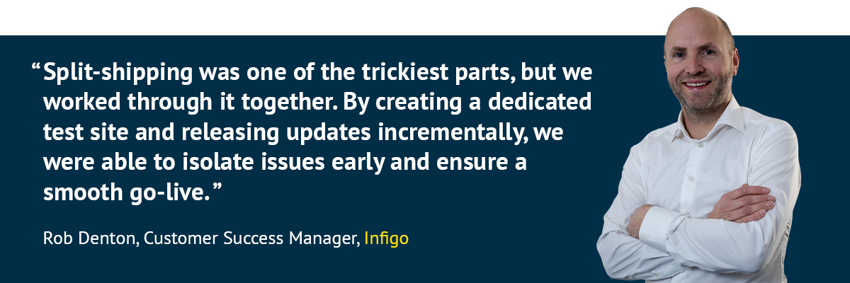 "Split-shipping was one of the trickiest parts, but we worked through it together. By creating a dedicated test site and releasing updates incrementally, we were able to isolate issues early and ensure a smooth go-live.” - Rob Denton, Customer Success Manager, Infigo